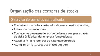 Organização das compras de stocks
O serviço de compras centralizado
• Contactar o mercado abastecedor de uma maneira exaustiva;
• Entrevistar os vendedores;
• Conhecer os processos de fabrico de bens a comprar através
de visita às fábricas das empresa fornecedoras;
• Assistir a feiras e reuniões de natureza comercial;
• Acompanhar flutuações dos preços dos bens;
46
 