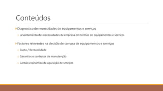 Conteúdos
Diagnostico de necessidades de equipamentos e serviços
o Levantamento das necessidades da empresa em termos de equipamentos e serviços
Factores relevantes na decisão de compra de equipamentos e serviços
o Custo / Rentabilidade
o Garantias e contratos de manutenção
o Gestão económica da aquisição de serviços
 