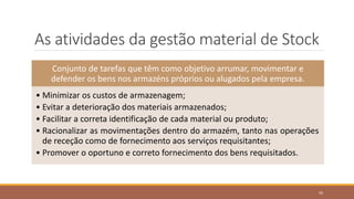 As atividades da gestão material de Stock
Conjunto de tarefas que têm como objetivo arrumar, movimentar e
defender os bens nos armazéns próprios ou alugados pela empresa.
• Minimizar os custos de armazenagem;
• Evitar a deterioração dos materiais armazenados;
• Facilitar a correta identificação de cada material ou produto;
• Racionalizar as movimentações dentro do armazém, tanto nas operações
de receção como de fornecimento aos serviços requisitantes;
• Promover o oportuno e correto fornecimento dos bens requisitados.
50
 