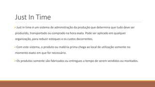 Just In Time
Just in time é um sistema de administração da produção que determina que tudo deve ser
produzido, transportado ou comprado na hora exata. Pode ser aplicado em qualquer
organização, para reduzir estoques e os custos decorrentes.
Com este sistema, o produto ou matéria prima chega ao local de utilização somente no
momento exato em que for necessário.
Os produtos somente são fabricados ou entregues a tempo de serem vendidos ou montados.
 
