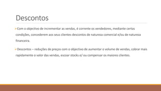 Descontos
Com o objectivo de incrementar as vendas, é corrente os vendedores, mediante certas
condições, concederem aos seus clientes descontos de natureza comercial e/ou de natureza
financeira.
Descontos – reduções de preços com o objectivo de aumentar o volume de vendas, cobrar mais
rapidamente o valor das vendas, escoar stocks e/ ou compensar os maiores clientes.
 
