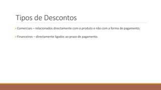 Tipos de Descontos
Comerciais – relacionados directamente com o produto e não com a forma de pagamento;
Financeiros – directamente ligados ao prazo de pagamento.
 