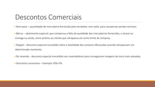 Descontos Comerciais
Bom peso – quantidade de mercadoria fornecida pelo vendedor, sem valor, para compensar perdas normais;
Bónus – abatimento especial, que compensa a falta de qualidade das mercadorias fornecidas, o atraso na
entrega ou ainda, como prémio ao cliente que ultrapassa um certo limite de compras;
Rappel – desconto especial concedido sobre a totalidade das compras efectuadas quando ultrapassam um
determinado montante;
De revenda – desconto especial concedido aos revendedores para conseguirem margens de lucro mais elevadas.
Descontos sucessivos – Exemplo 10%+5%
 