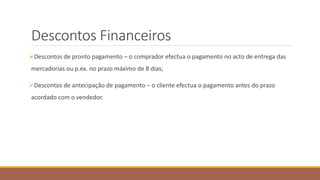 Descontos Financeiros
Descontos de pronto pagamento – o comprador efectua o pagamento no acto de entrega das
mercadorias ou p.ex. no prazo máximo de 8 dias;
Descontos de antecipação de pagamento – o cliente efectua o pagamento antes do prazo
acordado com o vendedor.
 