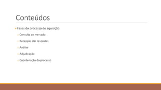 Conteúdos
Fases do processo de aquisição
o Consulta ao mercado
o Recepção das respostas
o Análise
o Adjudicação
o Coordenação do processo
 