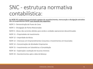 SNC - estrutura normativa
contabilística:
As NCRF-PE condensam os principais aspetos de reconhecimento, mensuração e divulgação extraídos
das correspondentes NCRF, com exceção das seguintes:
NCRF 2 – Demonstração de Fluxos de Caixa
NCRF 5 – Divulgação de Partes Relacionadas
NCRF 8 – Ativos não correntes detidos para venda e unidades operacionais descontinuadas
NCRF 11 – Propriedades de Investimento
NCRF 12 – Imparidade de Ativos
NCRF 13 – Interesses em Empreendimentos Conjuntos e Investimentos em Associadas
NCRF 14 – Concentrações de Atividades Empresarias
NCRF 15 – Investimentos em Subsidiárias e Consolidação
NCRF 16 – Exploração e avaliação de recursos minerais
NCRF 24 – Acontecimentos após a data do Balanço
FORMADORA: CARINA REIS 14
 