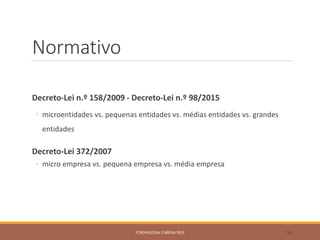 Normativo
Decreto-Lei n.º 158/2009 - Decreto-Lei n.º 98/2015
◦ microentidades vs. pequenas entidades vs. médias entidades vs. grandes
entidades
Decreto-Lei 372/2007
◦ micro empresa vs. pequena empresa vs. média empresa
FORMADORA: CARINA REIS 16
 