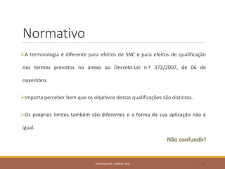 Normativo
A terminologia é diferente para efeitos de SNC e para efeitos de qualificação
nos termos previstos no anexo ao Decreto-Lei n.º 372/2007, de 06 de
novembro.
Importa perceber bem que os objetivos destas qualificações são distintos.
Os próprios limites também são diferentes e a forma da sua aplicação não é
igual.
Não confundir!
FORMADORA: CARINA REIS 17
 
