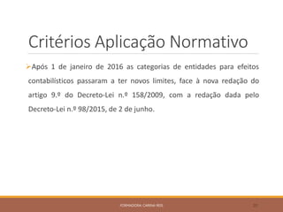 Critérios Aplicação Normativo
Após 1 de janeiro de 2016 as categorias de entidades para efeitos
contabilísticos passaram a ter novos limites, face à nova redação do
artigo 9.º do Decreto-Lei n.º 158/2009, com a redação dada pelo
Decreto-Lei n.º 98/2015, de 2 de junho.
FORMADORA: CARINA REIS 20
 