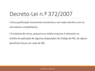 Decreto-Lei n.º 372/2007
Uma qualificação meramente económica e em nada interfere com os
normativos contabilísticos.
O estatuto de micro, pequena ou média empresa é relevante no
âmbito da aplicação de algumas disposições do Código do IRC, de alguns
benefícios fiscais em sede de IRC.
FORMADORA: CARINA REIS 26
 