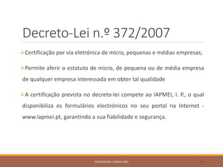 Decreto-Lei n.º 372/2007
Certificação por via eletrónica de micro, pequenas e médias empresas;
Permite aferir o estatuto de micro, de pequena ou de média empresa
de qualquer empresa interessada em obter tal qualidade
A certificação prevista no decreto-lei compete ao IAPMEI, I. P., o qual
disponibiliza os formulários electrónicos no seu portal na Internet -
www.iapmei.pt, garantindo a sua fiabilidade e segurança.
FORMADORA: CARINA REIS 27
 