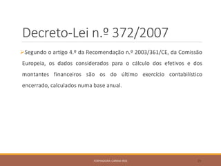 Decreto-Lei n.º 372/2007
Segundo o artigo 4.º da Recomendação n.º 2003/361/CE, da Comissão
Europeia, os dados considerados para o cálculo dos efetivos e dos
montantes financeiros são os do último exercício contabilístico
encerrado, calculados numa base anual.
FORMADORA: CARINA REIS 29
 