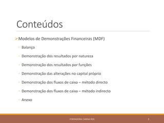 Conteúdos
Modelos de Demonstrações Financeiras (MDF)
◦ Balanço
◦ Demonstração dos resultados por natureza
◦ Demonstração dos resultados por funções
◦ Demonstração das alterações no capital próprio
◦ Demonstração dos fluxos de caixa – método directo
◦ Demonstração dos fluxos de caixa – método indirecto
◦ Anexo
FORMADORA: CARINA REIS 3
 