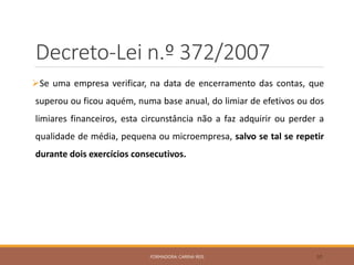 Decreto-Lei n.º 372/2007
Se uma empresa verificar, na data de encerramento das contas, que
superou ou ficou aquém, numa base anual, do limiar de efetivos ou dos
limiares financeiros, esta circunstância não a faz adquirir ou perder a
qualidade de média, pequena ou microempresa, salvo se tal se repetir
durante dois exercícios consecutivos.
FORMADORA: CARINA REIS 30
 