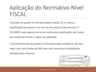 Aplicação do Normativo Nível
FISCAL
Quando no quadro 3-A da declaração modelo 22 se indica a
qualificação da empresa nos termos do anexo ao Decreto-Lei n.º
372/2007, deve apenas ter-se em conta esta classificação, em função
dos respetivos limites e regras de aplicação.
O preenchimento do quadro 3-A da declaração modelo 22 não tem
nada a ver com limites do SNC nem com normativo contabilístico
utilizado pela empresa.
FORMADORA: CARINA REIS 31
 