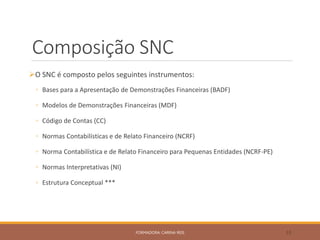 Composição SNC
O SNC é composto pelos seguintes instrumentos:
◦ Bases para a Apresentação de Demonstrações Financeiras (BADF)
◦ Modelos de Demonstrações Financeiras (MDF)
◦ Código de Contas (CC)
◦ Normas Contabilísticas e de Relato Financeiro (NCRF)
◦ Norma Contabilística e de Relato Financeiro para Pequenas Entidades (NCRF-PE)
◦ Normas Interpretativas (NI)
◦ Estrutura Conceptual ***
FORMADORA: CARINA REIS 33
 