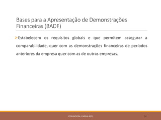 Bases para a Apresentação de Demonstrações
Financeiras (BADF)
Estabelecem os requisitos globais e que permitem assegurar a
comparabilidade, quer com as demonstrações financeiras de períodos
anteriores da empresa quer com as de outras empresas.
FORMADORA: CARINA REIS 34
 