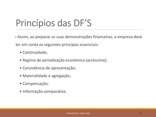 Princípios das DF’S
Assim, ao preparar as suas demonstrações financeiras, a empresa deve
ter em conta os seguintes princípios essenciais:
• Continuidade;
• Regime de periodização económica (acréscimo);
• Consistência de apresentação;
• Materialidade e agregação;
• Compensação;
• Informação comparativa.
FORMADORA: CARINA REIS 35
 