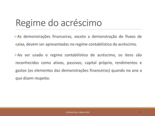Regime do acréscimo
As demonstrações financeiras, exceto a demonstração de fluxos de
caixa, devem ser apresentadas no regime contabilístico do acréscimo.
Ao ser usado o regime contabilístico de acréscimo, os itens são
reconhecidos como ativos, passivos, capital próprio, rendimentos e
gastos (os elementos das demonstrações financeiras) quando no ano a
que dizem respeito.
FORMADORA: CARINA REIS 37
 