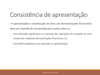 Consistência de apresentação
A apresentação e classificação de itens nas demonstrações financeiras
deve ser mantida de um período para outro, salvo se:
◦ uma alteração significativa na natureza das operações da entidade ou uma
revisão das respetivas demonstrações financeiras; ou
◦ uma NCRF estabeleça uma alteração na apresentação.
FORMADORA: CARINA REIS 38
 