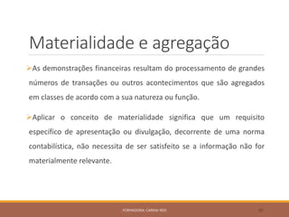 Materialidade e agregação
As demonstrações financeiras resultam do processamento de grandes
números de transações ou outros acontecimentos que são agregados
em classes de acordo com a sua natureza ou função.
Aplicar o conceito de materialidade significa que um requisito
específico de apresentação ou divulgação, decorrente de uma norma
contabilística, não necessita de ser satisfeito se a informação não for
materialmente relevante.
FORMADORA: CARINA REIS 39
 