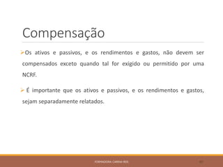Compensação
Os ativos e passivos, e os rendimentos e gastos, não devem ser
compensados exceto quando tal for exigido ou permitido por uma
NCRF.
 É importante que os ativos e passivos, e os rendimentos e gastos,
sejam separadamente relatados.
FORMADORA: CARINA REIS 40
 