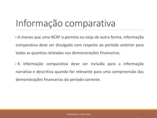 Informação comparativa
A menos que uma NCRF o permita ou exija de outra forma, informação
comparativa deve ser divulgada com respeito ao período anterior para
todas as quantias relatadas nas demonstrações financeiras.
A informação comparativa deve ser incluída para a informação
narrativa e descritiva quando for relevante para uma compreensão das
demonstrações financeiras do período corrente.
FORMADORA: CARINA REIS 41
 