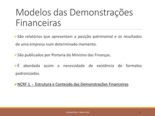 Modelos das Demonstrações
Financeiras
São relatórios que apresentam a posição patrimonial e os resultados
de uma empresa num determinado momento.
São publicados por Portaria do Ministro das Finanças.
É abordada assim a necessidade de existência de formatos
padronizados.
NCRF 1 - Estrutura e Conteúdo das Demonstrações Financeiras
FORMADORA: CARINA REIS 42
 