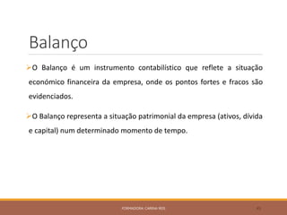 Balanço
O Balanço é um instrumento contabilístico que reflete a situação
económico financeira da empresa, onde os pontos fortes e fracos são
evidenciados.
O Balanço representa a situação patrimonial da empresa (ativos, dívida
e capital) num determinado momento de tempo.
FORMADORA: CARINA REIS 45
 