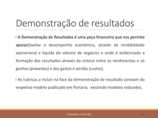 Demonstração de resultados
A Demonstração de Resultados é uma peça financeira que nos permite
apurar/avaliar o desempenho económico, através da rendibilidade
operacional e líquida do volume de negócios e onde é evidenciada a
formação dos resultados através da síntese entre os rendimentos e os
ganhos (proveitos) e dos gastos e perdas (custos).
As rubricas a incluir na face da demonstração de resultado constam do
respetivo modelo publicado em Portaria, existindo modelos reduzidos.
FORMADORA: CARINA REIS 49
 