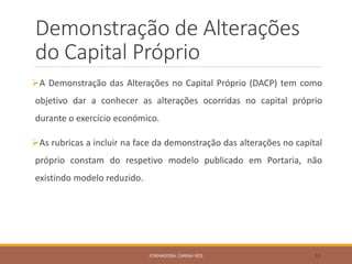 Demonstração de Alterações
do Capital Próprio
A Demonstração das Alterações no Capital Próprio (DACP) tem como
objetivo dar a conhecer as alterações ocorridas no capital próprio
durante o exercício económico.
As rubricas a incluir na face da demonstração das alterações no capital
próprio constam do respetivo modelo publicado em Portaria, não
existindo modelo reduzido.
FORMADORA: CARINA REIS 53
 