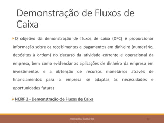 Demonstração de Fluxos de
Caixa
O objetivo da demonstração de fluxos de caixa (DFC) é proporcionar
informação sobre os recebimentos e pagamentos em dinheiro (numerário,
depósitos à ordem) no decurso da atividade corrente e operacional da
empresa, bem como evidenciar as aplicações de dinheiro da empresa em
investimentos e a obtenção de recursos monetários através de
financiamentos para a empresa se adaptar às necessidades e
oportunidades futuras.
NCRF 2 - Demonstração de Fluxos de Caixa
FORMADORA: CARINA REIS 55
 