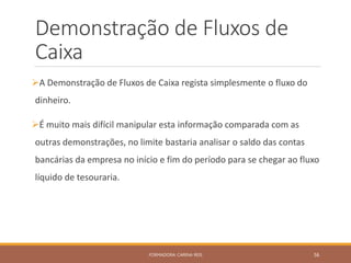 Demonstração de Fluxos de
Caixa
A Demonstração de Fluxos de Caixa regista simplesmente o fluxo do
dinheiro.
É muito mais difícil manipular esta informação comparada com as
outras demonstrações, no limite bastaria analisar o saldo das contas
bancárias da empresa no início e fim do período para se chegar ao fluxo
líquido de tesouraria.
FORMADORA: CARINA REIS 56
 