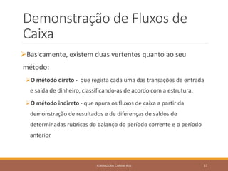 Demonstração de Fluxos de
Caixa
Basicamente, existem duas vertentes quanto ao seu
método:
O método direto - que regista cada uma das transações de entrada
e saída de dinheiro, classificando-as de acordo com a estrutura.
O método indireto - que apura os fluxos de caixa a partir da
demonstração de resultados e de diferenças de saldos de
determinadas rubricas do balanço do período corrente e o período
anterior.
FORMADORA: CARINA REIS 57
 