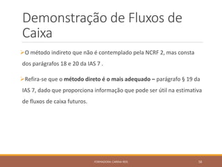 Demonstração de Fluxos de
Caixa
O método indireto que não é contemplado pela NCRF 2, mas consta
dos parágrafos 18 e 20 da IAS 7 .
Refira-se que o método direto é o mais adequado – parágrafo § 19 da
IAS 7, dado que proporciona informação que pode ser útil na estimativa
de fluxos de caixa futuros.
FORMADORA: CARINA REIS 58
 