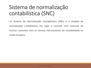 Sistema de normalização
contabilística (SNC)
O Sistema de Normalização Contabilística (SNC) é o modelo de
normalização contabilística em vigor e consiste num conjunto de
normas coerentes com as normas internacionais de contabilidade na
União Europeia.
FORMADORA: CARINA REIS 7
 