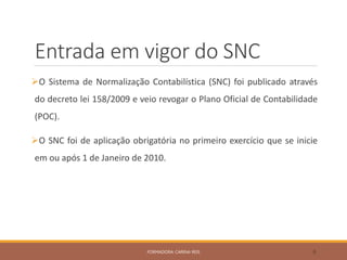 Entrada em vigor do SNC
O Sistema de Normalização Contabilística (SNC) foi publicado através
do decreto lei 158/2009 e veio revogar o Plano Oficial de Contabilidade
(POC).
O SNC foi de aplicação obrigatória no primeiro exercício que se inicie
em ou após 1 de Janeiro de 2010.
FORMADORA: CARINA REIS 8
 