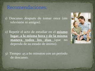 1) Descanso después de tomar once (sin
televisión ni amigos).
2) Repetir el acto de estudiar en el mismo
lugar, a la misma hora y de la misma
manera todos los días (que no
dependa de su estado de ánimo).
3) Tiempo: 45 a 60 minutos con un período
de descanso.
 