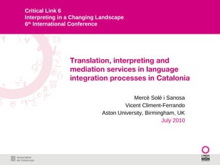 Translation, interpreting and mediation services in language integration processes in Catalonia Mercè Solé i Sanosa Vicent Climent-Ferrando Aston University, Birmingham, UK July 2010 Critical Link 6 Interpreting in a Changing Landscape 6 th  International Conference 