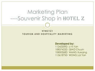 Marketing Plan
----Souvenir Shop in Hotel Z

                 HTM2121
    TOURISM AND HOSPITALITY MARKETING



                         Developed by:
                         11242209D   LI Yi Yan
                         10837422D   QIAO Chuyin
                         10800268D   WANG Xueqing
                         11361875D   WONG Lai Yan
 