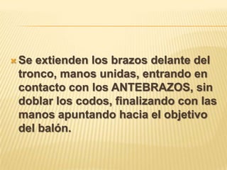  Seextienden los brazos delante del
 tronco, manos unidas, entrando en
 contacto con los ANTEBRAZOS, sin
 doblar los codos, finalizando con las
 manos apuntando hacia el objetivo
 del balón.
 