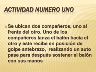 ACTIVIDAD NUMERO UNO

 Seubican dos compañeros, uno al
 frente del otro. Uno de los
 compañeros lanza el balón hacia el
 otro y este recibe en posición de
 golpe antebrazo, realizando un auto
 pase para después sostener el balón
 con sus manos
 