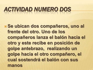 ACTIVIDAD NUMERO DOS

 Seubican dos compañeros, uno al
 frente del otro. Uno de los
 compañeros lanza el balón hacia el
 otro y este recibe en posición de
 golpe antebrazo, realizando un
 golpe hacia el otro compañero, el
 cual sostendrá el balón con sus
 manos
 