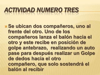 ACTIVIDAD NUMERO TRES

 Seubican dos compañeros, uno al
 frente del otro. Uno de los
 compañeros lanza el balón hacia el
 otro y este recibe en posición de
 golpe antebrazo, realizando un auto
 pase para después realizar un Golpe
 de dedos hacia el otro
 compañero, que solo sostendrá el
 balón al recibir
 