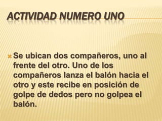 ACTIVIDAD NUMERO UNO


 Seubican dos compañeros, uno al
 frente del otro. Uno de los
 compañeros lanza el balón hacia el
 otro y este recibe en posición de
 golpe de dedos pero no golpea el
 balón.
 