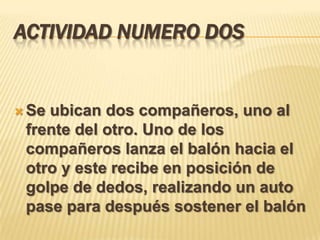 ACTIVIDAD NUMERO DOS


 Seubican dos compañeros, uno al
 frente del otro. Uno de los
 compañeros lanza el balón hacia el
 otro y este recibe en posición de
 golpe de dedos, realizando un auto
 pase para después sostener el balón
 