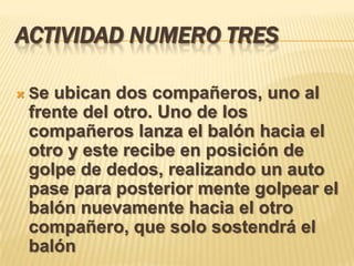 ACTIVIDAD NUMERO TRES

   Se ubican dos compañeros, uno al
    frente del otro. Uno de los
    compañeros lanza el balón hacia el
    otro y este recibe en posición de
    golpe de dedos, realizando un auto
    pase para posterior mente golpear el
    balón nuevamente hacia el otro
    compañero, que solo sostendrá el
    balón
 