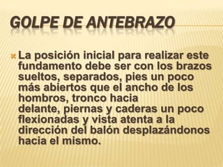 GOLPE DE ANTEBRAZO
 Laposición inicial para realizar este
 fundamento debe ser con los brazos
 sueltos, separados, pies un poco
 más abiertos que el ancho de los
 hombros, tronco hacia
 delante, piernas y caderas un poco
 flexionadas y vista atenta a la
 dirección del balón desplazándonos
 hacia el mismo.
 