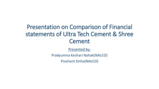 Presentation on Comparison of Financial
statements of Ultra Tech Cement & Shree
Cement
Presented by:
Pradyumna Keshari Nahak(NALCO)
Prashant Sinha(NALCO)
 