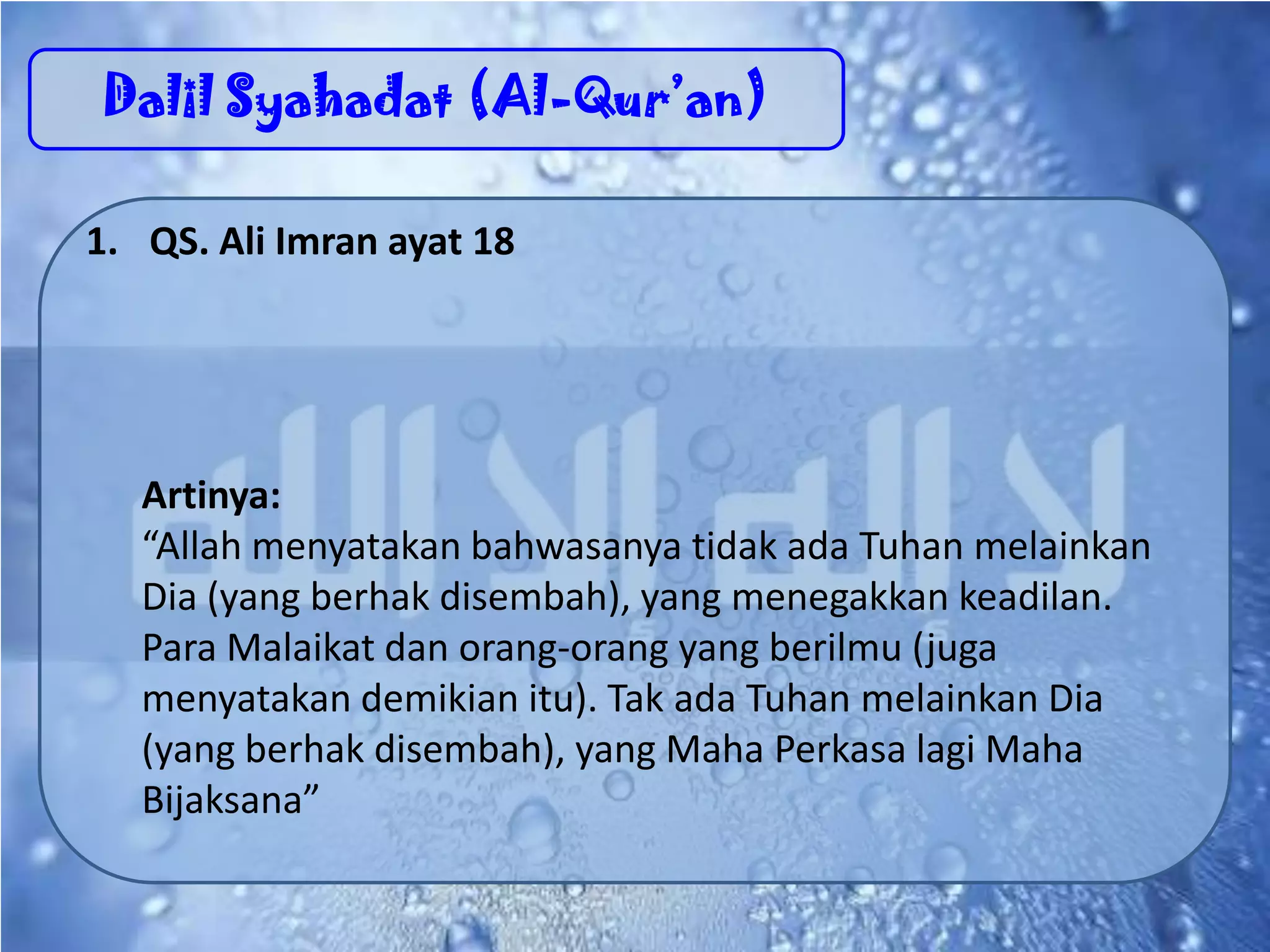 Dalil Syahadat (Al-Qur’an)
1. QS. Ali Imran ayat 18
Artinya:
“Allah menyatakan bahwasanya tidak ada Tuhan melainkan
Dia (yang berhak disembah), yang menegakkan keadilan.
Para Malaikat dan orang-orang yang berilmu (juga
menyatakan demikian itu). Tak ada Tuhan melainkan Dia
(yang berhak disembah), yang Maha Perkasa lagi Maha
Bijaksana”
 